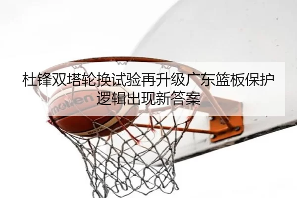 杜锋双塔轮换试验再升级广东篮板保护逻辑出现新答案