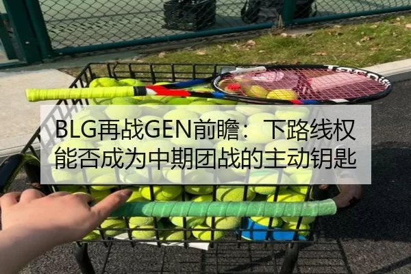 BLG再战GEN前瞻：下路线权能否成为中期团战的主动钥匙